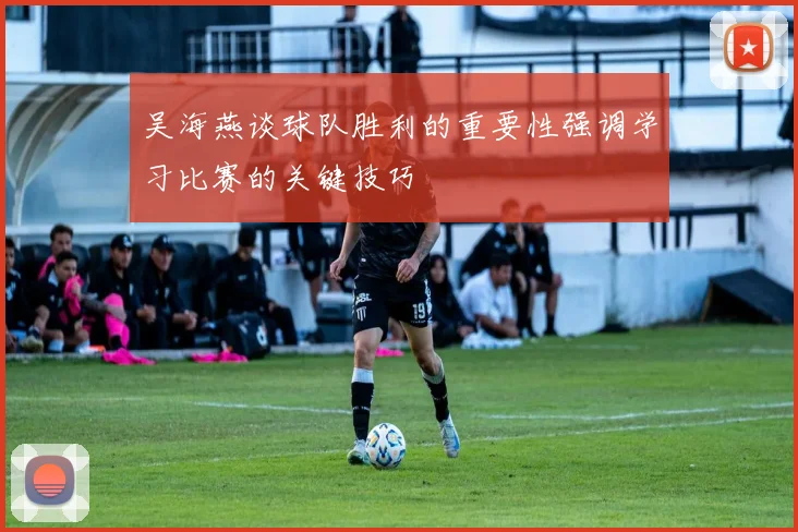 吴海燕谈球队胜利的重要性强调学习比赛的关键技巧