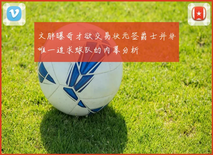 文胖曝奇才欲交易状元签爵士并非唯一追求球队的内幕分析