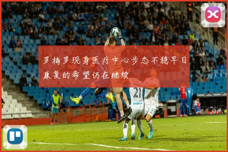 罗梅罗现身医疗中心步态不稳早日康复的希望仍在继续
