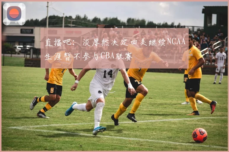 直播吧：淡厚然决定回美继续NCAA生涯暂不参与CBA联赛