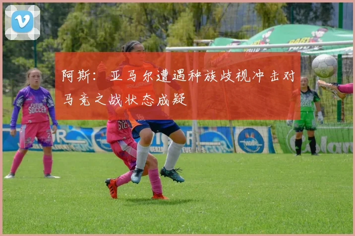 阿斯：亚马尔遭遇种族歧视冲击对马竞之战状态成疑