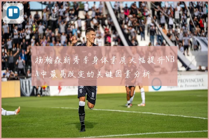 杨瀚森新秀季身体素质大幅提升NBA中最易改变的关键因素分析