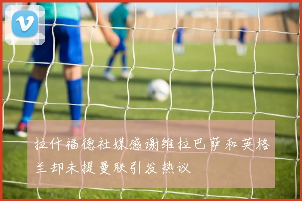 拉什福德社媒感谢维拉巴萨和英格兰却未提曼联引发热议
