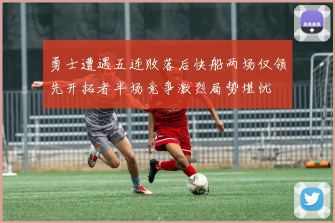 勇士遭遇五连败落后快船两场仅领先开拓者半场竞争激烈局势堪忧