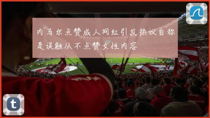 内马尔点赞成人网红引发热议自称是误触从不点赞女性内容