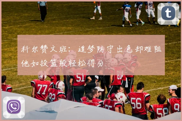 科尔赞文班：追梦防守出色却难阻他如投篮般轻松得分