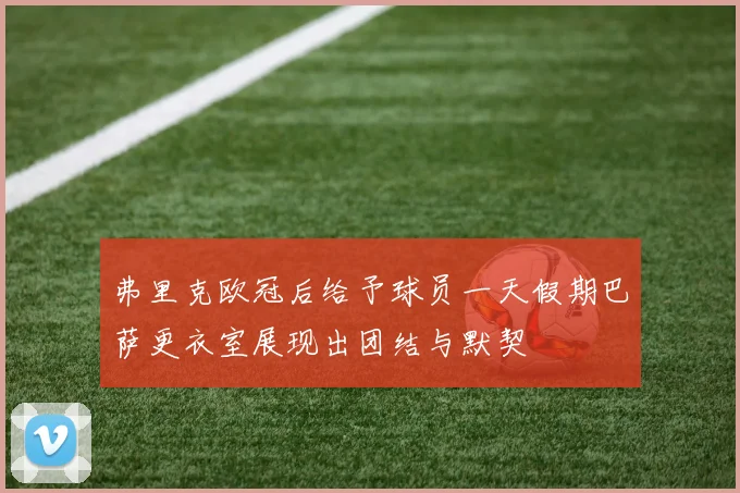 弗里克欧冠后给予球员一天假期巴萨更衣室展现出团结与默契