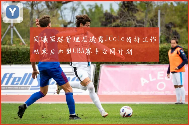 同曦篮球管理层透露JCole将待工作结束后加盟CBA赛季合同计划