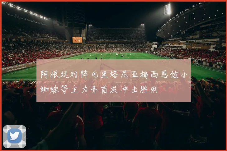 阿根廷对阵毛里塔尼亚梅西恩佐小蜘蛛等主力齐首发冲击胜利