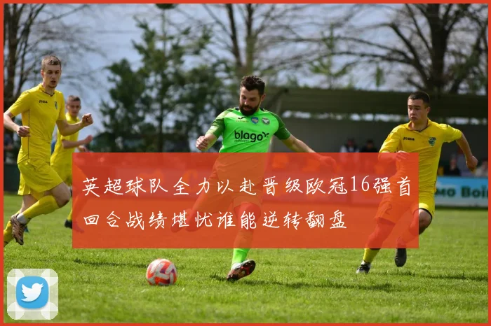 英超球队全力以赴晋级欧冠16强首回合战绩堪忧谁能逆转翻盘