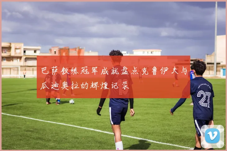 巴萨教练冠军成就盘点克鲁伊夫与瓜迪奥拉的辉煌记录
