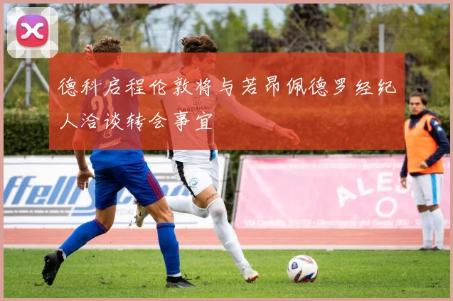 德科启程伦敦将与若昂佩德罗经纪人洽谈转会事宜