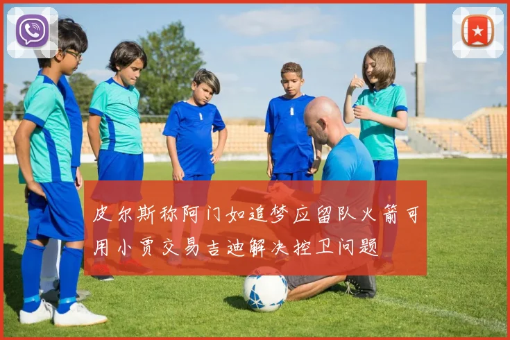皮尔斯称阿门如追梦应留队火箭可用小贾交易吉迪解决控卫问题