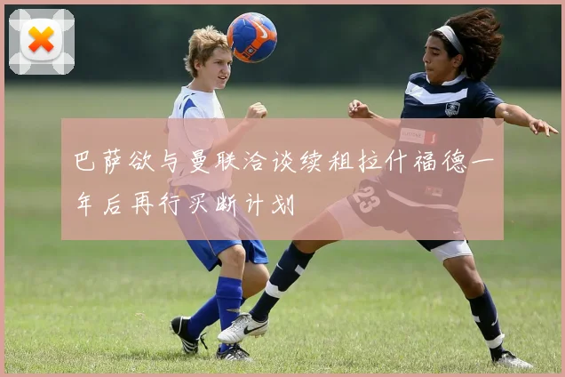 巴萨欲与曼联洽谈续租拉什福德一年后再行买断计划