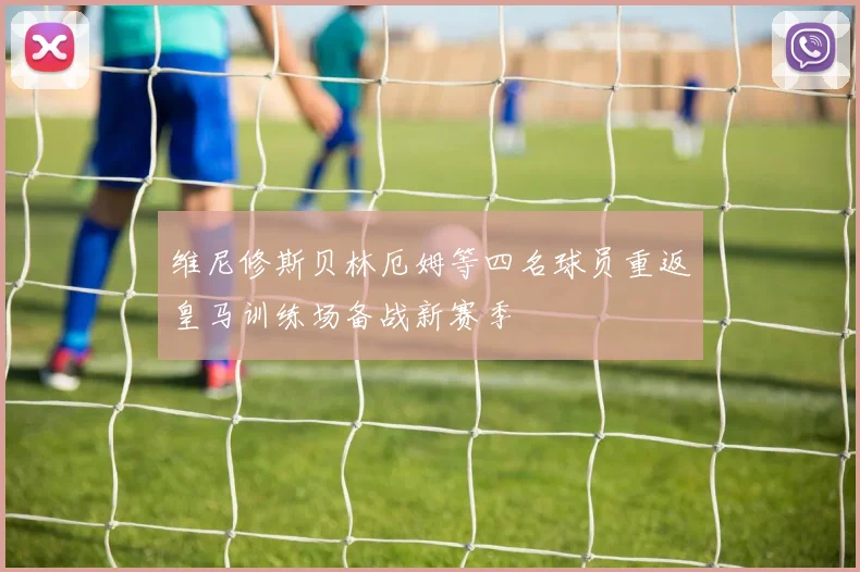 维尼修斯贝林厄姆等四名球员重返皇马训练场备战新赛季
