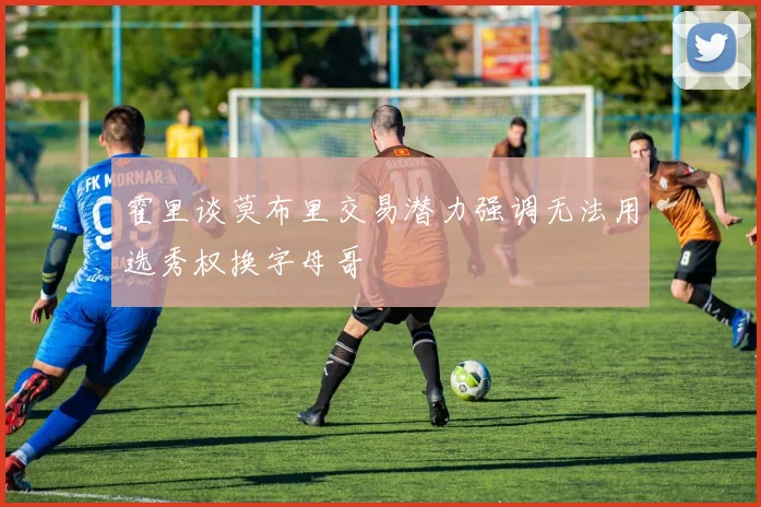 霍里谈莫布里交易潜力强调无法用选秀权换字母哥