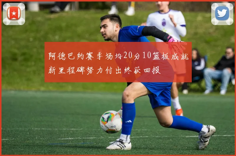阿德巴约赛季场均20分10篮板成就新里程碑努力付出终获回报