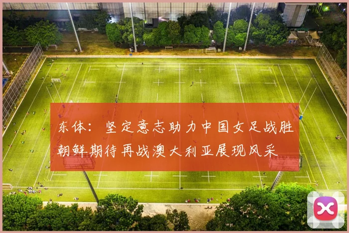 东体：坚定意志助力中国女足战胜朝鲜期待再战澳大利亚展现风采