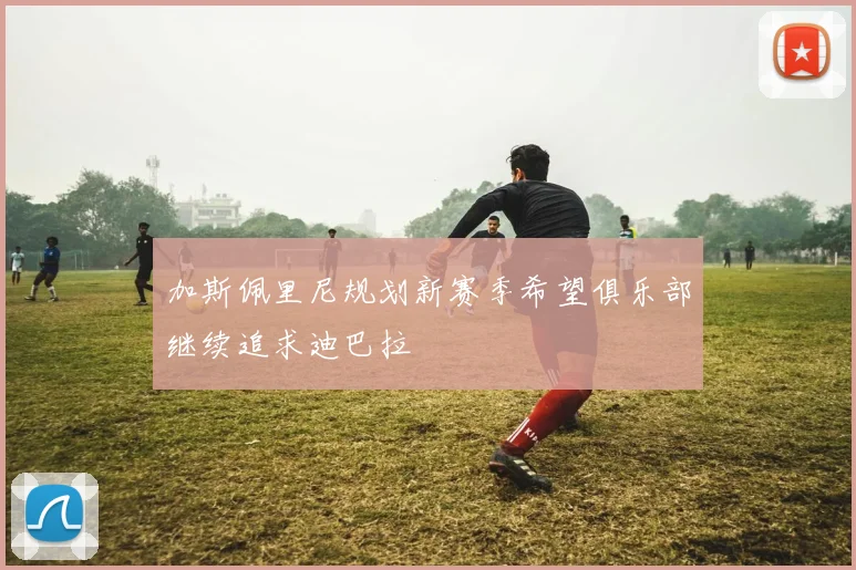 加斯佩里尼规划新赛季希望俱乐部继续追求迪巴拉