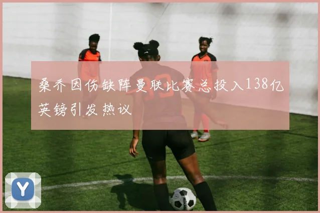 桑乔因伤缺阵曼联比赛总投入138亿英镑引发热议