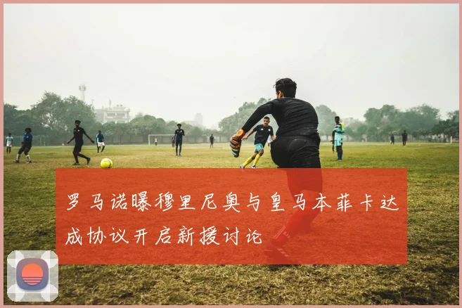 罗马诺曝穆里尼奥与皇马本菲卡达成协议开启新援讨论