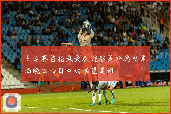 季后赛首轮最受欢迎球员评选结果揭晓你心目中的明星是谁