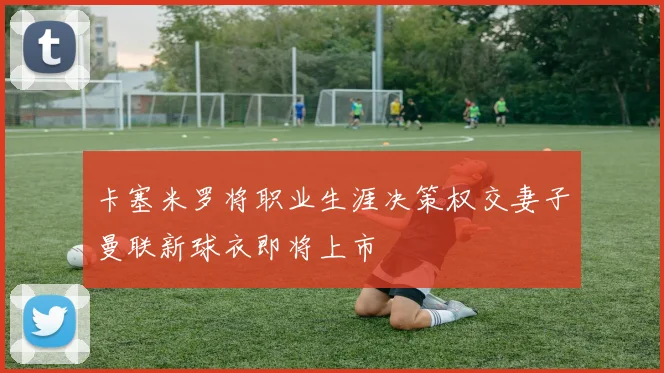 卡塞米罗将职业生涯决策权交妻子曼联新球衣即将上市