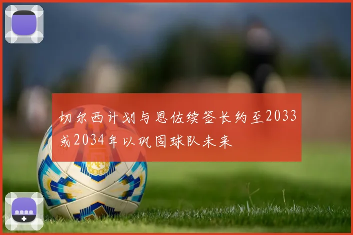 切尔西计划与恩佐续签长约至2033或2034年以巩固球队未来