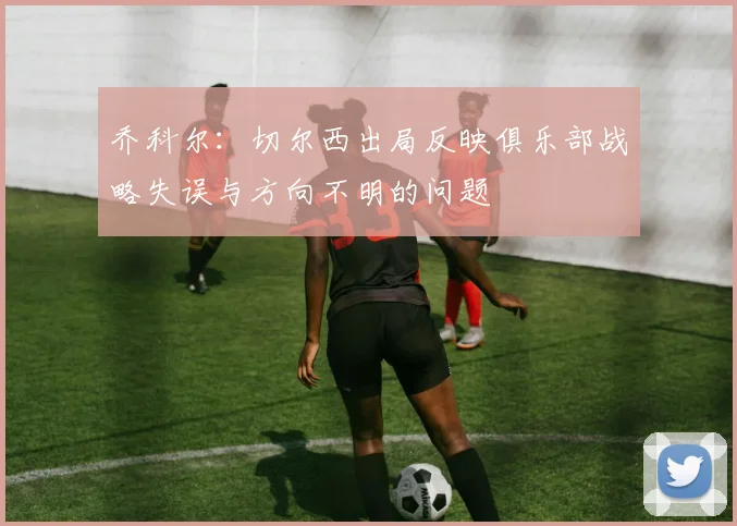 乔科尔：切尔西出局反映俱乐部战略失误与方向不明的问题