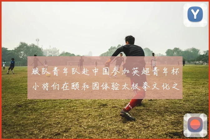 狼队青年队赴中国参加英超青年杯小将们在颐和园体验太极拳文化之旅