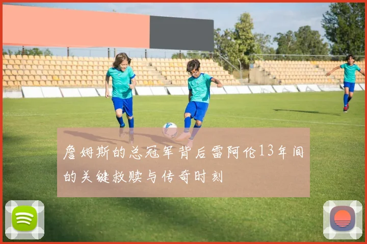 詹姆斯的总冠军背后雷阿伦13年间的关键救赎与传奇时刻