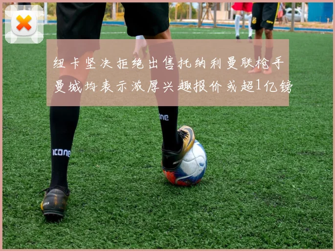纽卡坚决拒绝出售托纳利曼联枪手曼城均表示浓厚兴趣报价或超1亿镑