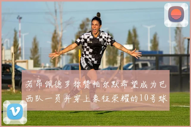 若昂佩德罗称赞帕尔默希望成为巴西队一员并穿上象征荣耀的10号球衣