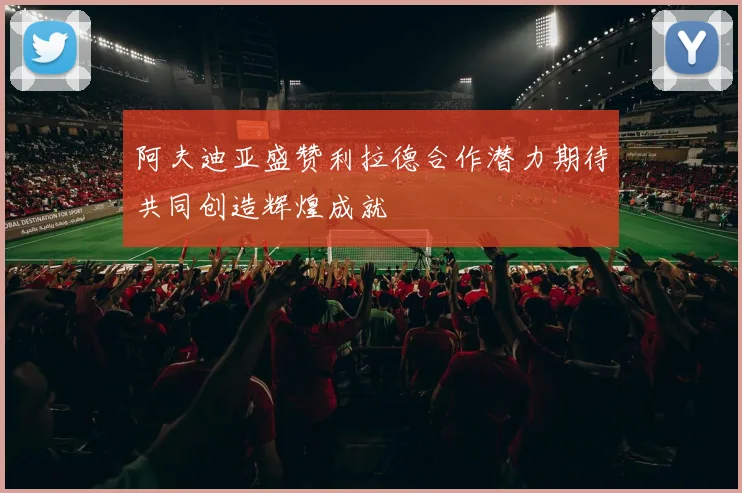 阿夫迪亚盛赞利拉德合作潜力期待共同创造辉煌成就