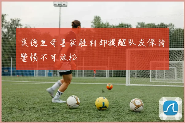 莫德里奇喜获胜利却提醒队友保持警惕不可放松