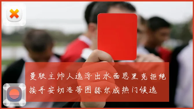 曼联主帅人选浮出水面恩里克拒绝接手安切洛蒂图赫尔成热门候选