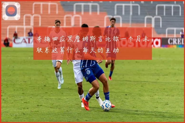夸梅回应黑詹姆斯言论称一个月未联系这算什么每天的互动
