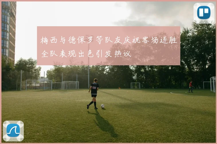梅西与德保罗等队友庆祝客场连胜全队表现出色引发热议