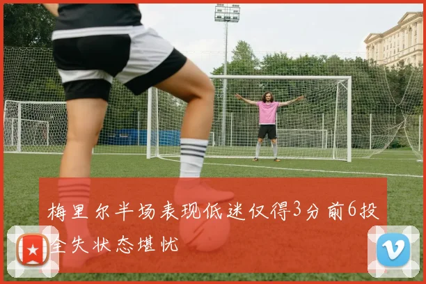 梅里尔半场表现低迷仅得3分前6投全失状态堪忧