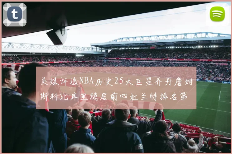 美媒评选NBA历史25大巨星乔丹詹姆斯科比库里稳居前四杜兰特排名第12引发热议