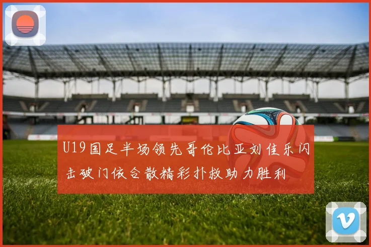 U19国足半场领先哥伦比亚刘佳乐闪击破门依合散精彩扑救助力胜利