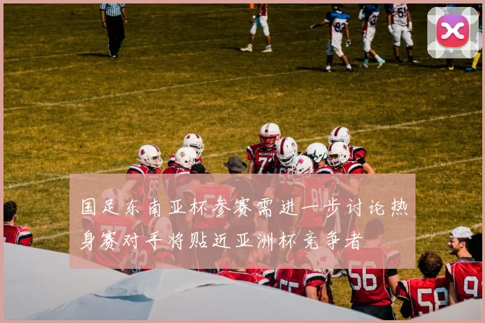 国足东南亚杯参赛需进一步讨论热身赛对手将贴近亚洲杯竞争者