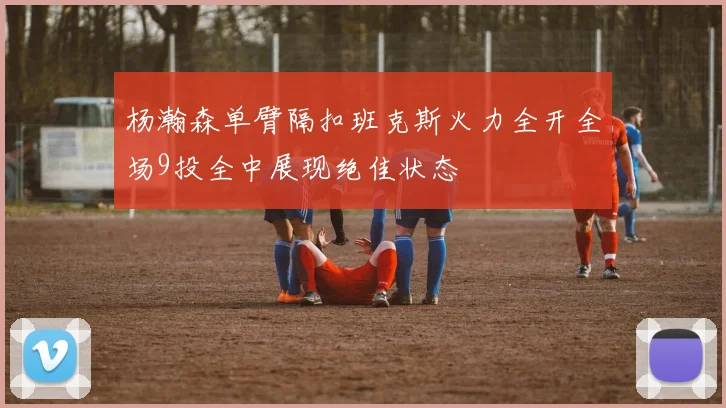 杨瀚森单臂隔扣班克斯火力全开全场9投全中展现绝佳状态